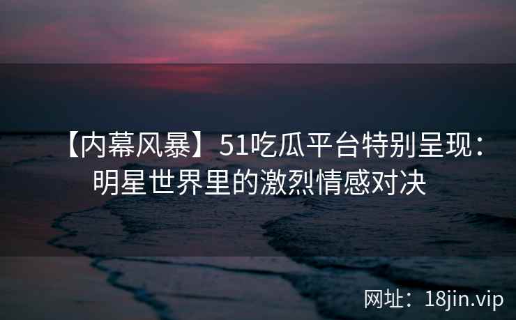 【内幕风暴】51吃瓜平台特别呈现：明星世界里的激烈情感对决