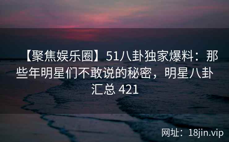 【聚焦娱乐圈】51八卦独家爆料：那些年明星们不敢说的秘密，明星八卦汇总 421