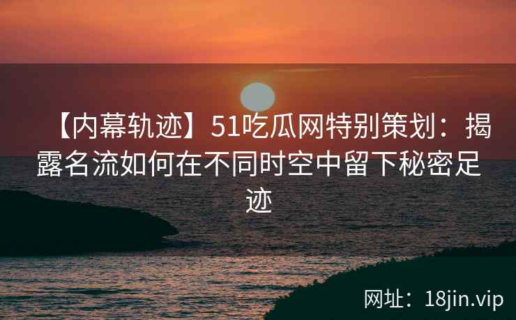 【内幕轨迹】51吃瓜网特别策划：揭露名流如何在不同时空中留下秘密足迹