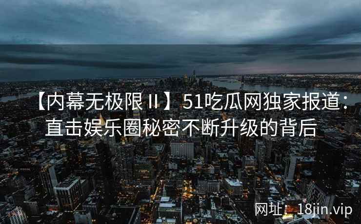 【内幕无极限Ⅱ】51吃瓜网独家报道:直击娱乐圈秘密不断升级的背后 【内幕无极限Ⅱ】51吃瓜网独家报道:直击娱乐圈秘密不断升级的背后