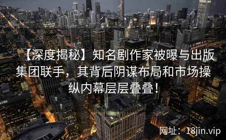 【深度揭秘】知名剧作家被曝与出版集团联手，其背后阴谋布局和市场操纵内幕层层叠叠！