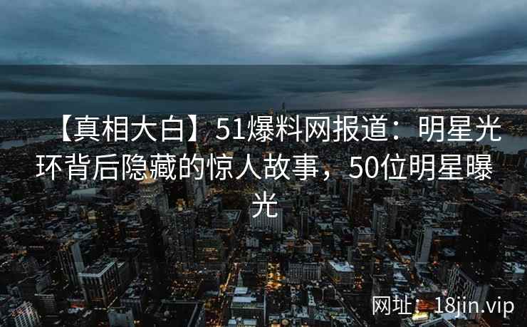 【真相大白】51爆料网报道:明星光环背后隐藏的惊人故事,50位明星曝光 【真相大白】51爆料网报道:明星光环背后隐藏的惊人故事,50位明星曝光