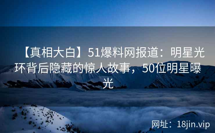 【真相大白】51爆料网报道:明星光环背后隐藏的惊人故事,50位明星曝光 【真相大白】51爆料网报道:明星光环背后隐藏的惊人故事,50位明星曝光
