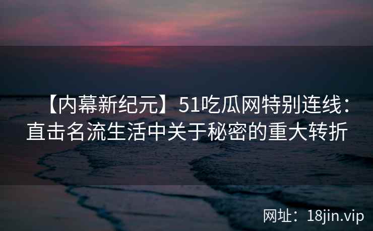 【内幕新纪元】51吃瓜网特别连线：直击名流生活中关于秘密的重大转折
