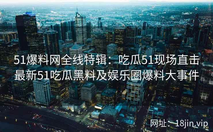 51爆料网全线特辑：吃瓜51现场直击最新51吃瓜黑料及娱乐圈爆料大事件