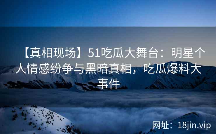 【真相现场】51吃瓜大舞台：明星个人情感纷争与黑暗真相，吃瓜爆料大事件