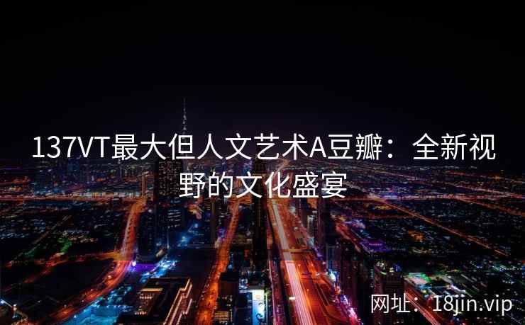 137VT最大但人文艺术A豆瓣：全新视野的文化盛宴