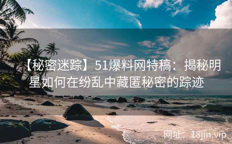 【秘密迷踪】51爆料网特稿：揭秘明星如何在纷乱中藏匿秘密的踪迹