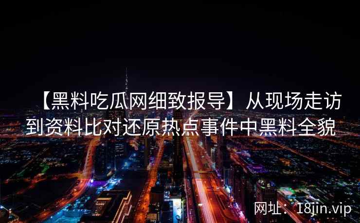 【黑料吃瓜网细致报导】从现场走访到资料比对还原热点事件中黑料全貌
