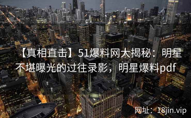 【真相直击】51爆料网大揭秘：明星不堪曝光的过往录影，明星爆料pdf
