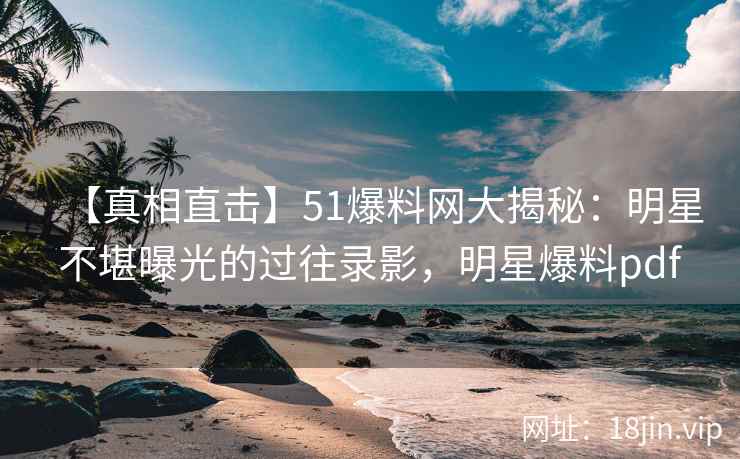 【真相直击】51爆料网大揭秘：明星不堪曝光的过往录影，明星爆料pdf