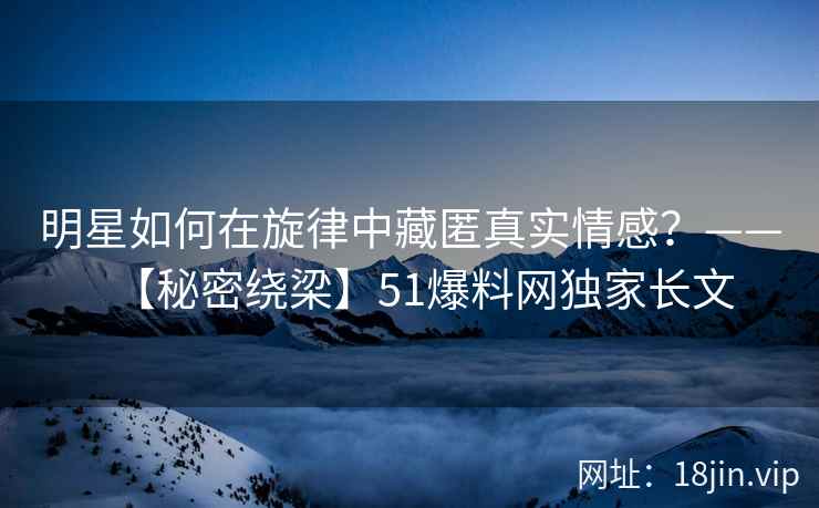 明星如何在旋律中藏匿真实情感？——【秘密绕梁】51爆料网独家长文