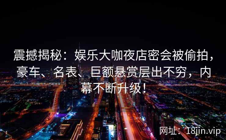 震撼揭秘：娱乐大咖夜店密会被偷拍，豪车、名表、巨额悬赏层出不穷，内幕不断升级！