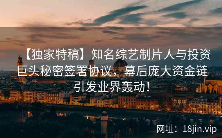 【独家特稿】知名综艺制片人与投资巨头秘密签署协议，幕后庞大资金链引发业界轰动！