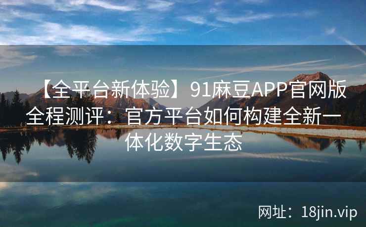 【全平台新体验】91麻豆APP官网版全程测评:官方平台如何构建全新一体化数字生态 【全平台新体验】91麻豆APP官网版全程测评:官方平台如何构建全新一体化数字生态