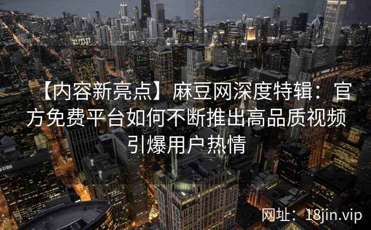 【内容新亮点】麻豆网深度特辑：官方免费平台如何不断推出高品质视频引爆用户热情