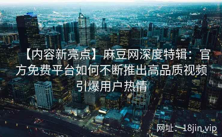 【内容新亮点】麻豆网深度特辑：官方免费平台如何不断推出高品质视频引爆用户热情