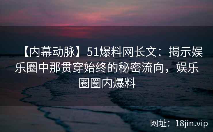 【内幕动脉】51爆料网长文：揭示娱乐圈中那贯穿始终的秘密流向，娱乐圈圈内爆料