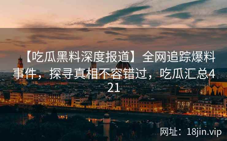 【吃瓜黑料深度报道】全网追踪爆料事件,探寻真相不容错过,吃瓜汇总421 【吃瓜黑料深度报道】全网追踪爆料事件,探寻真相不容错过,吃瓜汇总421