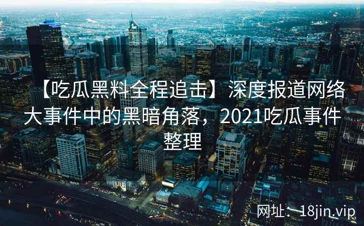 【吃瓜黑料全程追击】深度报道网络大事件中的黑暗角落,2021吃瓜事件整理 【吃瓜黑料全程追击】深度报道网络大事件中的黑暗角落,2021吃瓜事件整理
