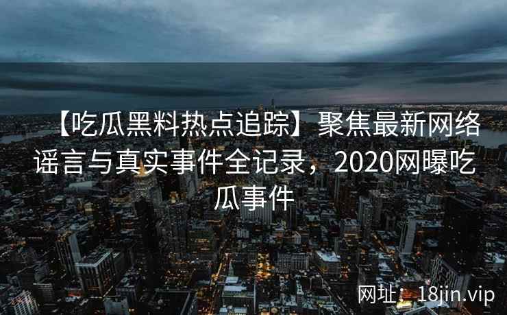 【吃瓜黑料热点追踪】聚焦最新网络谣言与真实事件全记录，2020网曝吃瓜事件