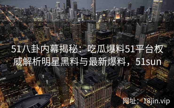 51八卦内幕揭秘：吃瓜爆料51平台权威解析明星黑料与最新爆料，51sun