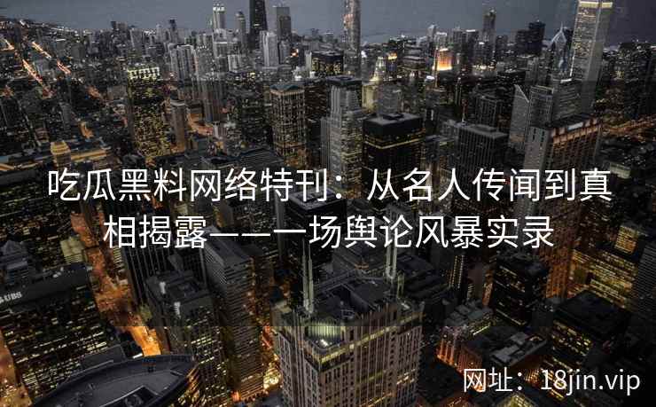 吃瓜黑料网络特刊:从名人传闻到真相揭露——一场舆论风暴实录 吃瓜黑料网络特刊:从名人传闻到真相揭露——一场舆论风暴实录
