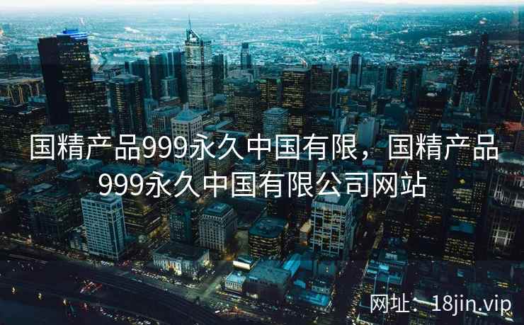 国精产品999永久中国有限，国精产品999永久中国有限公司网站